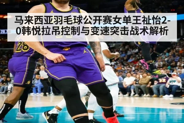 马来西亚羽毛球公开赛女单王祉怡2-0韩悦拉吊控制与变速突击战术解析