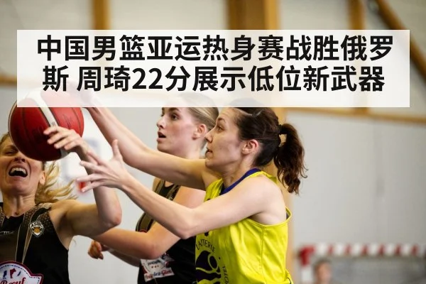 中国男篮亚运热身赛战胜俄罗斯 周琦22分展示低位新武器