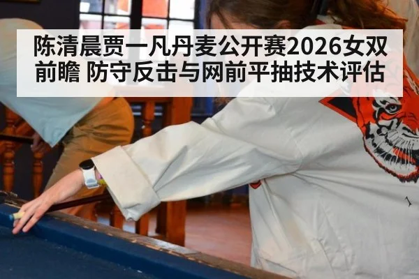 陈清晨贾一凡丹麦公开赛2026女双前瞻 防守反击与网前平抽技术评估